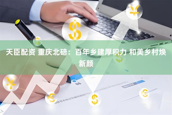 天臣配资 重庆北碚：百年乡建厚积力 和美乡村焕新颜