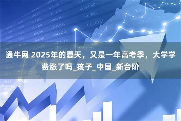 通牛网 2025年的夏天，又是一年高考季，大学学费涨了吗_孩子_中国_新台阶