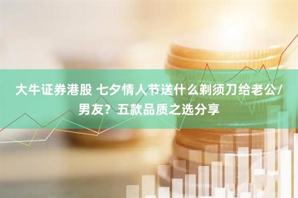 大牛证券港股 七夕情人节送什么剃须刀给老公/男友？五款品质之选分享