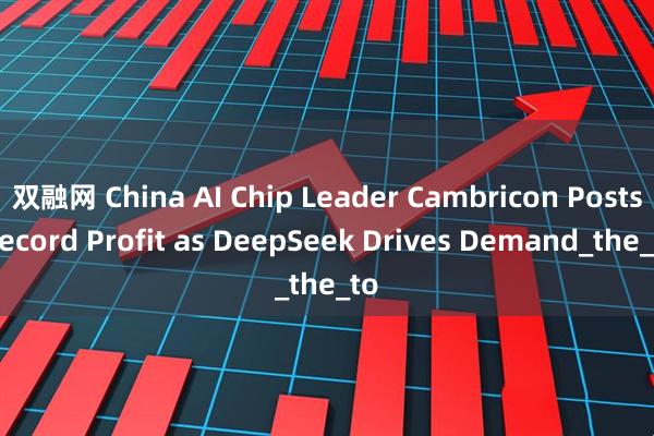 双融网 China AI Chip Leader Cambricon Posts Record Profit as DeepSeek Drives Demand_the_to