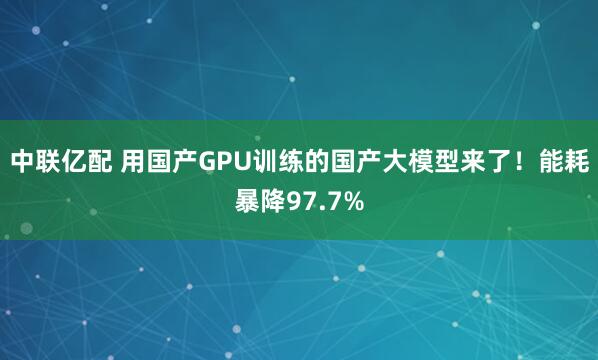 中联亿配 用国产GPU训练的国产大模型来了！能耗暴降97.7%