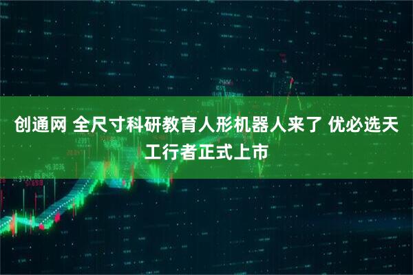 创通网 全尺寸科研教育人形机器人来了 优必选天工行者正式上市