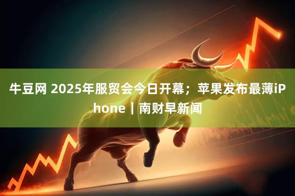牛豆网 2025年服贸会今日开幕；苹果发布最薄iPhone｜南财早新闻