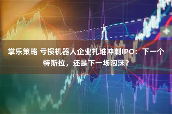 掌乐策略 亏损机器人企业扎堆冲刺IPO：下一个特斯拉，还是下一场泡沫？