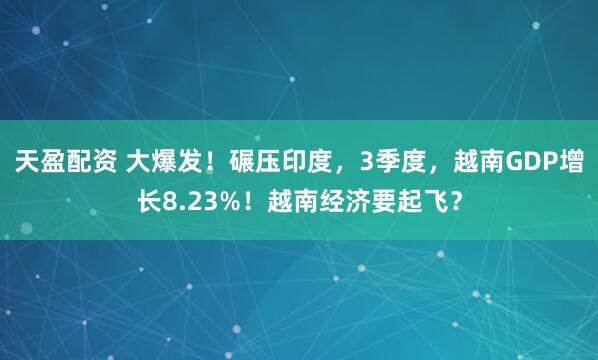 天盈配资 大爆发！碾压印度，3季度，越南GDP增长8.23%！越南经济要起飞？