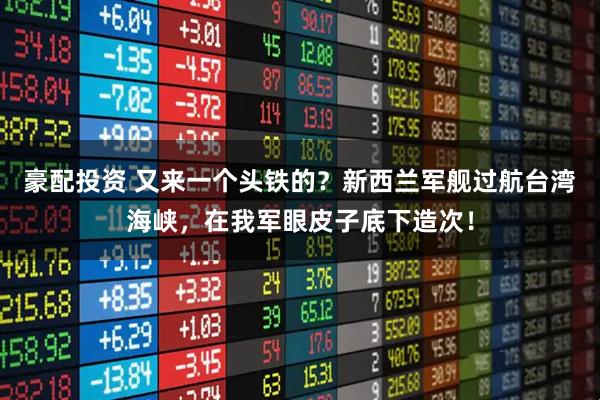 豪配投资 又来一个头铁的？新西兰军舰过航台湾海峡，在我军眼皮子底下造次！