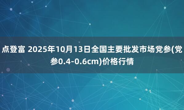 点登富 2025年10月13日全国主要批发市场党参(党参0.4-0.6cm)价格行情