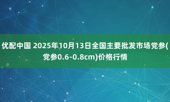优配中国 2025年10月13日全国主要批发市场党参(党参0.6-0.8cm)价格行情