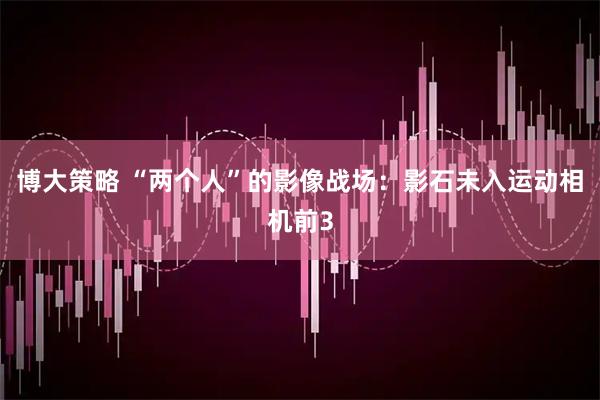 博大策略 “两个人”的影像战场：影石未入运动相机前3