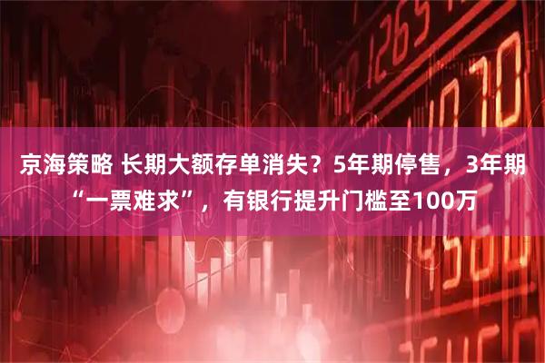 京海策略 长期大额存单消失？5年期停售，3年期“一票难求”，有银行提升门槛至100万