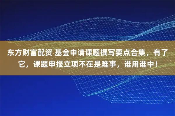 东方财富配资 基金申请课题撰写要点合集，有了它，课题申报立项不在是难事，谁用谁中！