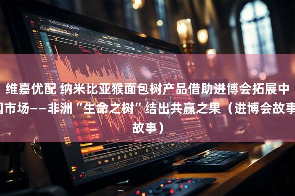 维嘉优配 纳米比亚猴面包树产品借助进博会拓展中国市场——非洲“生命之树”结出共赢之果（进博会故事）