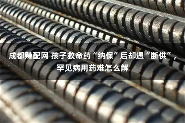 成都赚配网 孩子救命药“纳保”后却遇“断供”，罕见病用药难怎么解