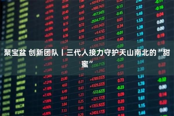 聚宝盆 创新团队丨三代人接力守护天山南北的“甜蜜”