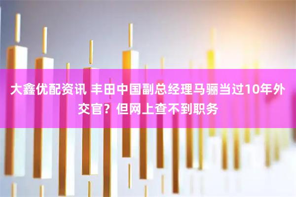 大鑫优配资讯 丰田中国副总经理马骊当过10年外交官？但网上查不到职务