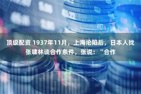 顶级配资 1937年11月，上海沦陷后，日本人找张啸林谈合作条件，张说：“合作
