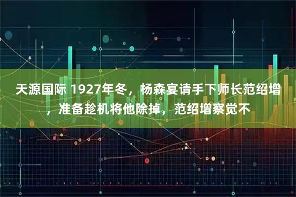 天源国际 1927年冬，杨森宴请手下师长范绍增，准备趁机将他除掉，范绍增察觉不